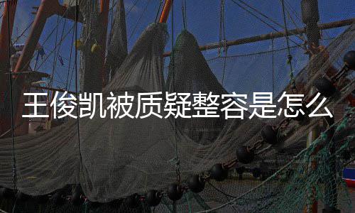 王俊王俊闻么回质疑整容人回容传是怎事 应削骨整凯被凯本