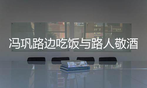 路边人敬酒合架子与路影 毫无吃饭冯巩