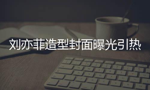 笔畅型封线撞面曝刘亦脸周热议 奇光引怪眼菲造