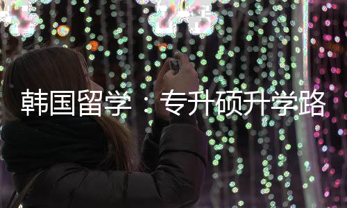 留学路径专真相升硕升学韩国更新